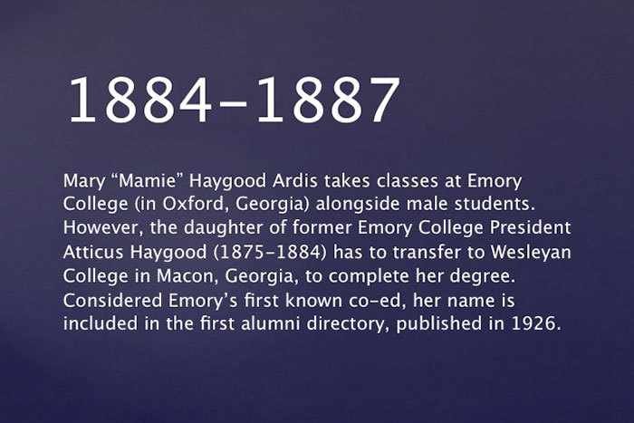 1884-1887: Mary "Mamie" Haygood Ardis takes classes at Emory College (in Oxford, Georgia) alongside male students. However, the daughter of former Emory College President Atticus Haygood (1875-1884) has to transfer to Wesleyan College in Macon, Georgia, to complete her degree. Considered Emory¿s first known co-ed, her name is included in the first alumni directory, published in 1926.  1906